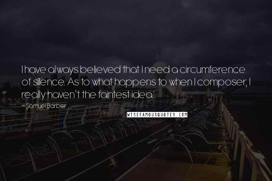 Samuel Barber Quotes: I have always believed that I need a circumference of silence. As to what happens to when I composer, I really haven't the faintest idea.