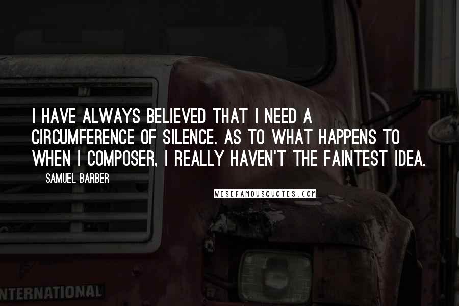 Samuel Barber Quotes: I have always believed that I need a circumference of silence. As to what happens to when I composer, I really haven't the faintest idea.