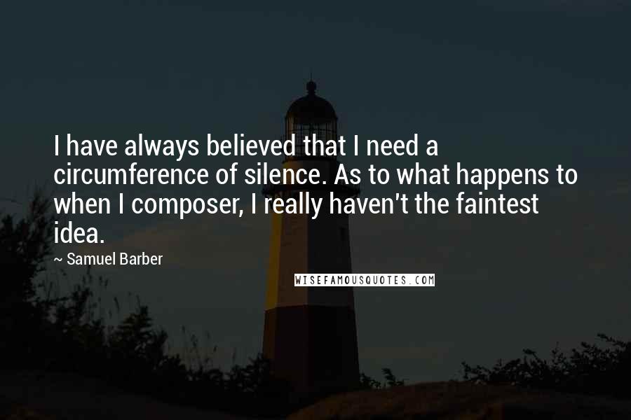 Samuel Barber Quotes: I have always believed that I need a circumference of silence. As to what happens to when I composer, I really haven't the faintest idea.