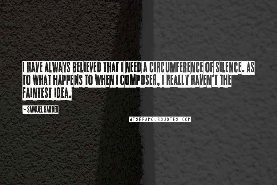Samuel Barber Quotes: I have always believed that I need a circumference of silence. As to what happens to when I composer, I really haven't the faintest idea.