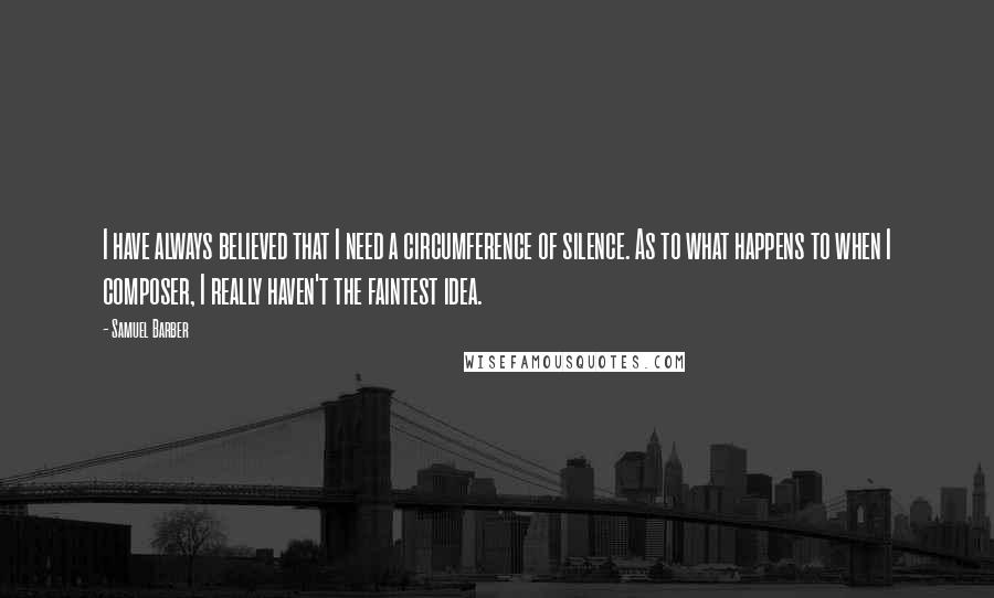 Samuel Barber Quotes: I have always believed that I need a circumference of silence. As to what happens to when I composer, I really haven't the faintest idea.