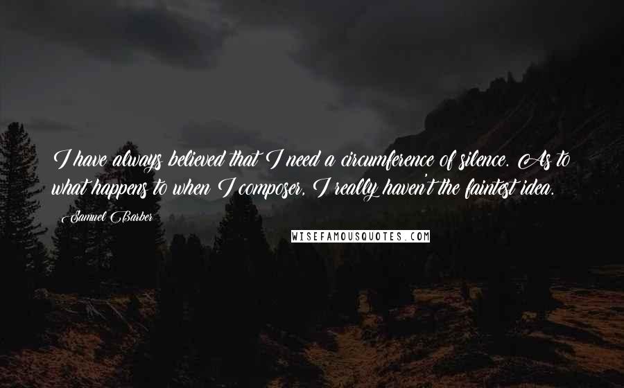 Samuel Barber Quotes: I have always believed that I need a circumference of silence. As to what happens to when I composer, I really haven't the faintest idea.