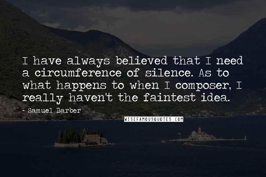 Samuel Barber Quotes: I have always believed that I need a circumference of silence. As to what happens to when I composer, I really haven't the faintest idea.