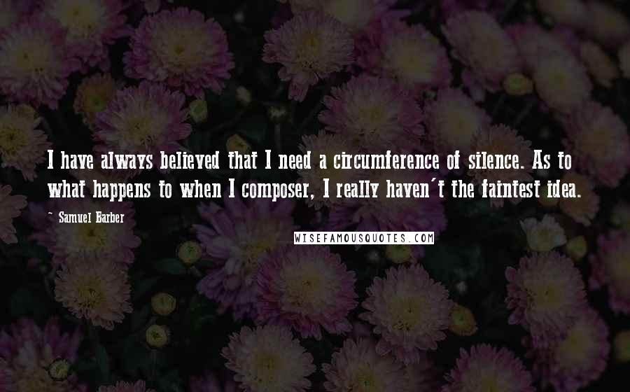 Samuel Barber Quotes: I have always believed that I need a circumference of silence. As to what happens to when I composer, I really haven't the faintest idea.