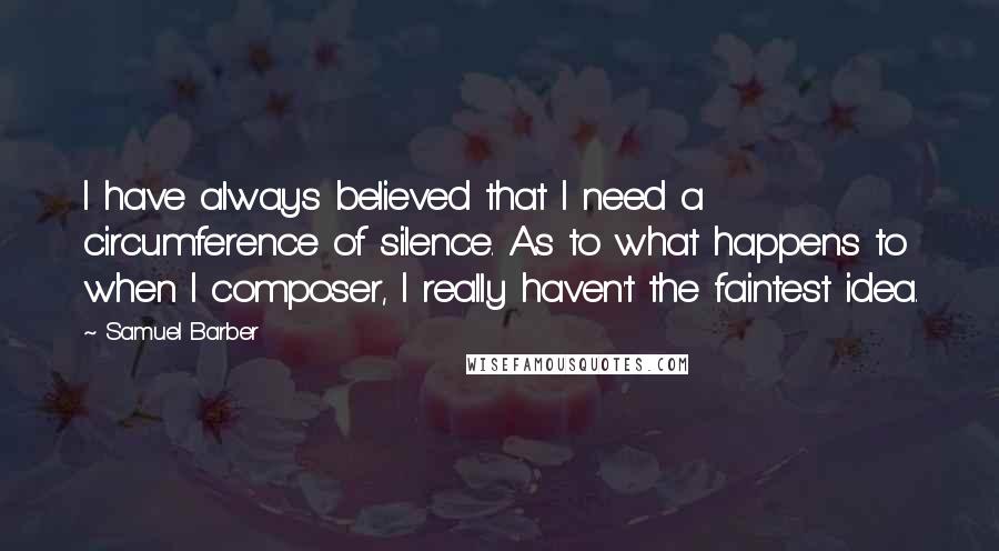 Samuel Barber Quotes: I have always believed that I need a circumference of silence. As to what happens to when I composer, I really haven't the faintest idea.