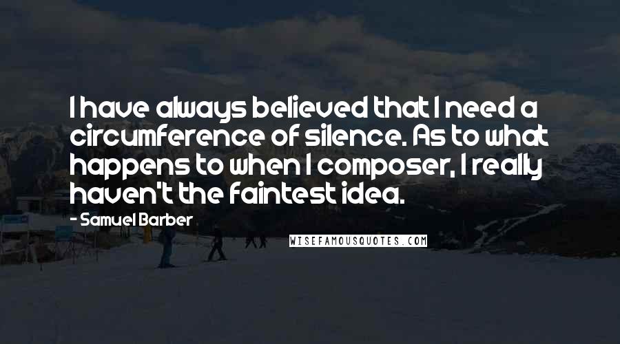 Samuel Barber Quotes: I have always believed that I need a circumference of silence. As to what happens to when I composer, I really haven't the faintest idea.