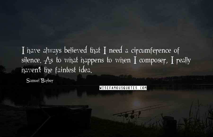 Samuel Barber Quotes: I have always believed that I need a circumference of silence. As to what happens to when I composer, I really haven't the faintest idea.