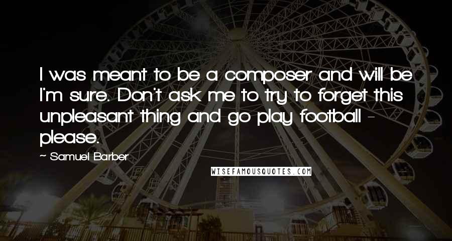 Samuel Barber Quotes: I was meant to be a composer and will be I'm sure. Don't ask me to try to forget this unpleasant thing and go play football - please.