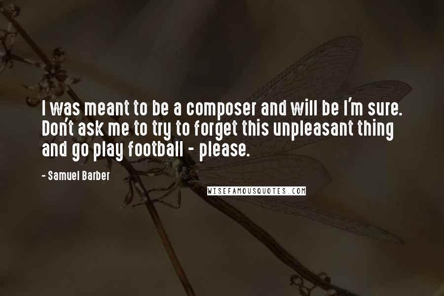 Samuel Barber Quotes: I was meant to be a composer and will be I'm sure. Don't ask me to try to forget this unpleasant thing and go play football - please.