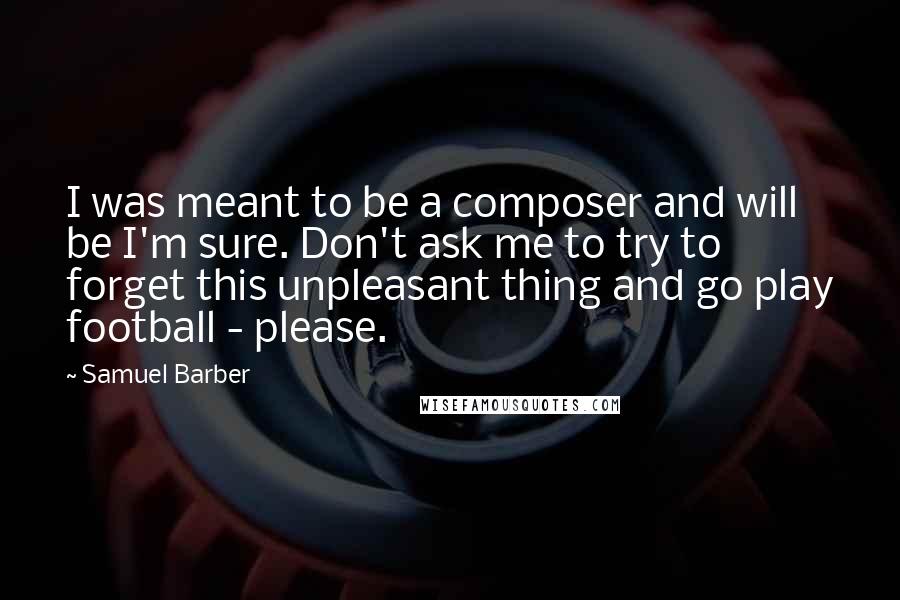 Samuel Barber Quotes: I was meant to be a composer and will be I'm sure. Don't ask me to try to forget this unpleasant thing and go play football - please.