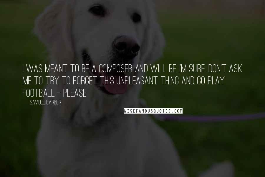 Samuel Barber Quotes: I was meant to be a composer and will be I'm sure. Don't ask me to try to forget this unpleasant thing and go play football - please.