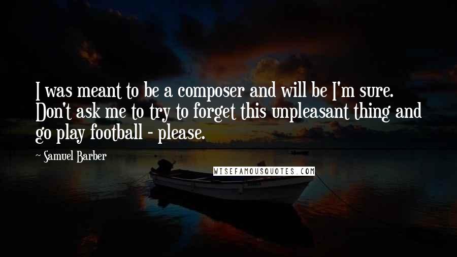 Samuel Barber Quotes: I was meant to be a composer and will be I'm sure. Don't ask me to try to forget this unpleasant thing and go play football - please.