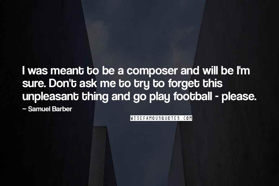 Samuel Barber Quotes: I was meant to be a composer and will be I'm sure. Don't ask me to try to forget this unpleasant thing and go play football - please.