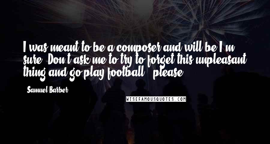 Samuel Barber Quotes: I was meant to be a composer and will be I'm sure. Don't ask me to try to forget this unpleasant thing and go play football - please.