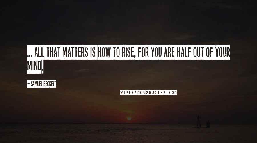 Samuel Beckett Quotes: ... all that matters is how to rise, for you are half out of your mind.