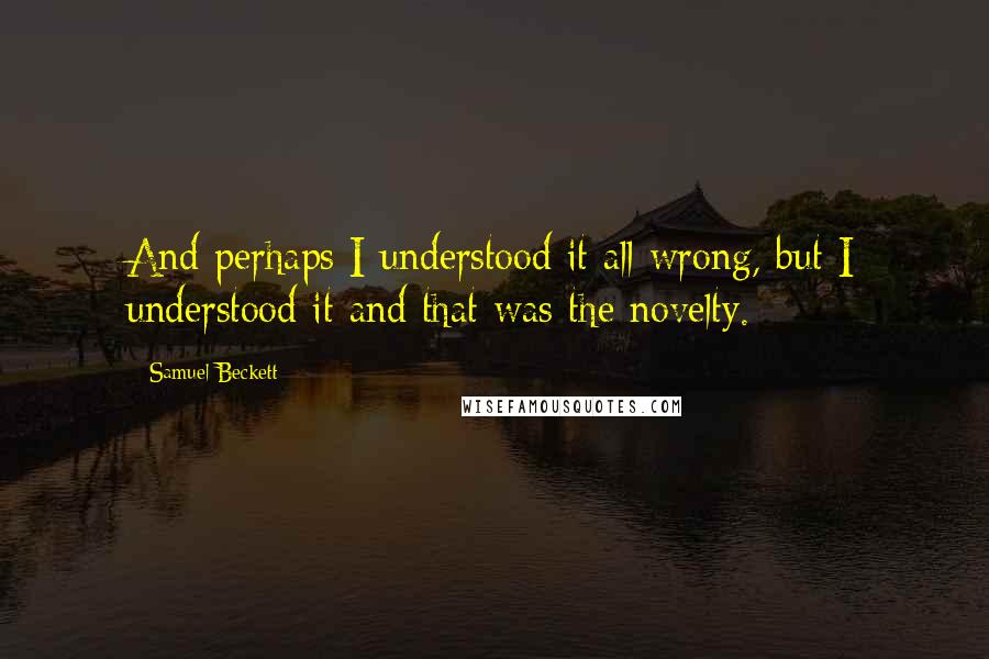 Samuel Beckett Quotes: And perhaps I understood it all wrong, but I understood it and that was the novelty.