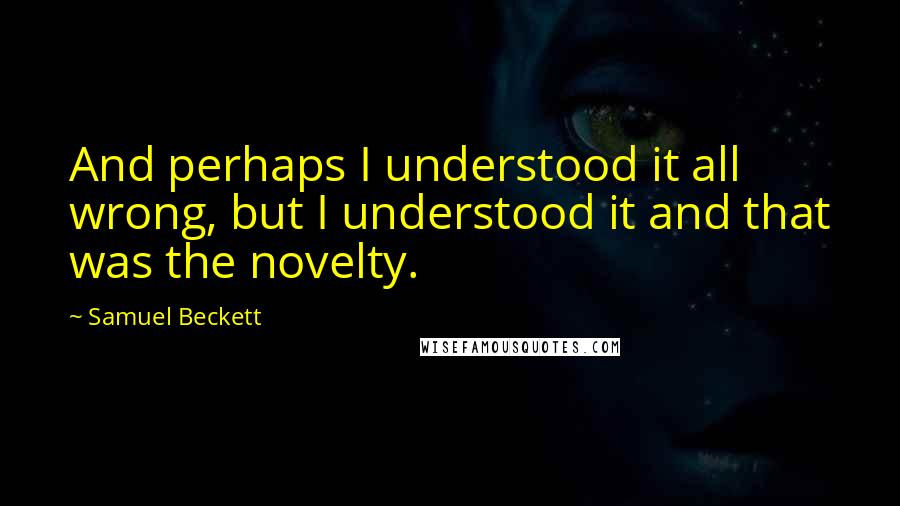 Samuel Beckett Quotes: And perhaps I understood it all wrong, but I understood it and that was the novelty.