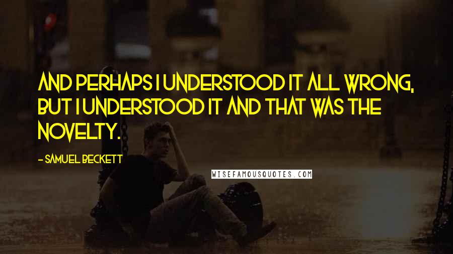 Samuel Beckett Quotes: And perhaps I understood it all wrong, but I understood it and that was the novelty.
