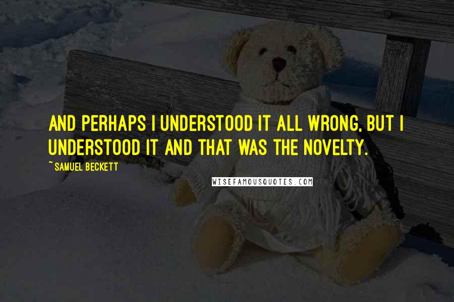 Samuel Beckett Quotes: And perhaps I understood it all wrong, but I understood it and that was the novelty.