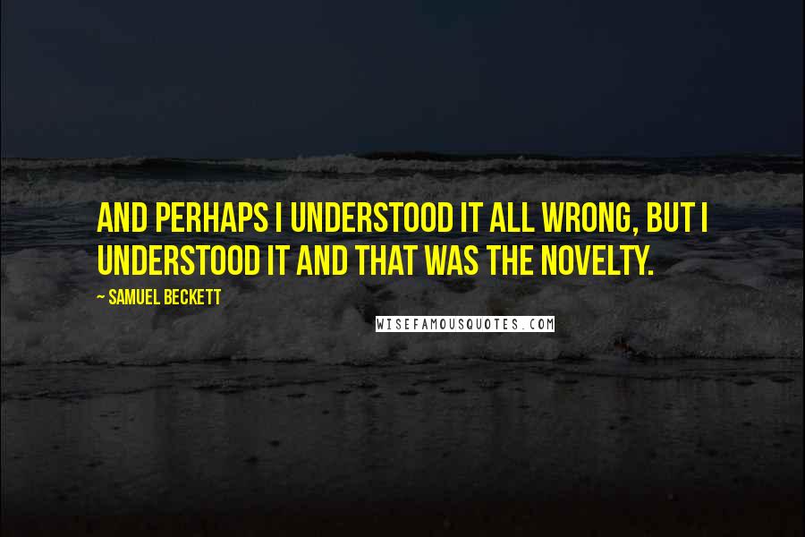 Samuel Beckett Quotes: And perhaps I understood it all wrong, but I understood it and that was the novelty.