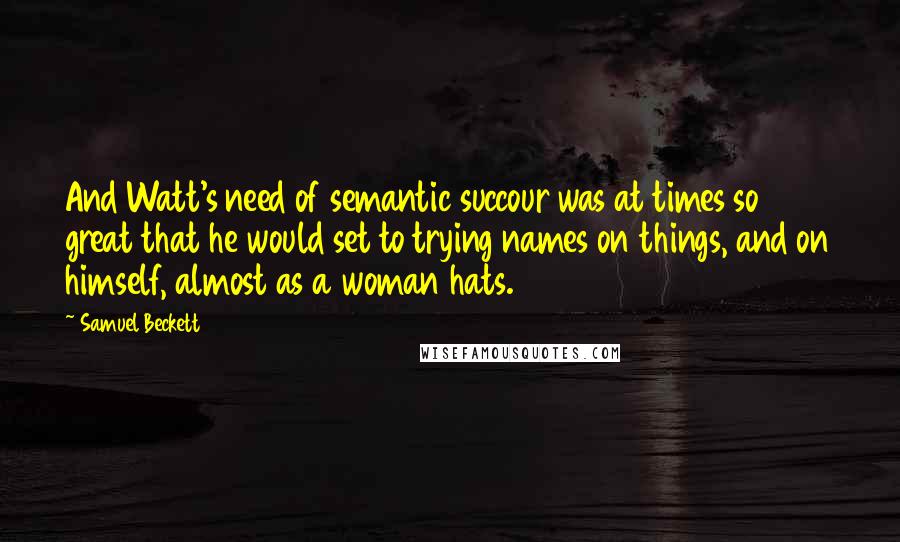 Samuel Beckett Quotes: And Watt's need of semantic succour was at times so great that he would set to trying names on things, and on himself, almost as a woman hats.