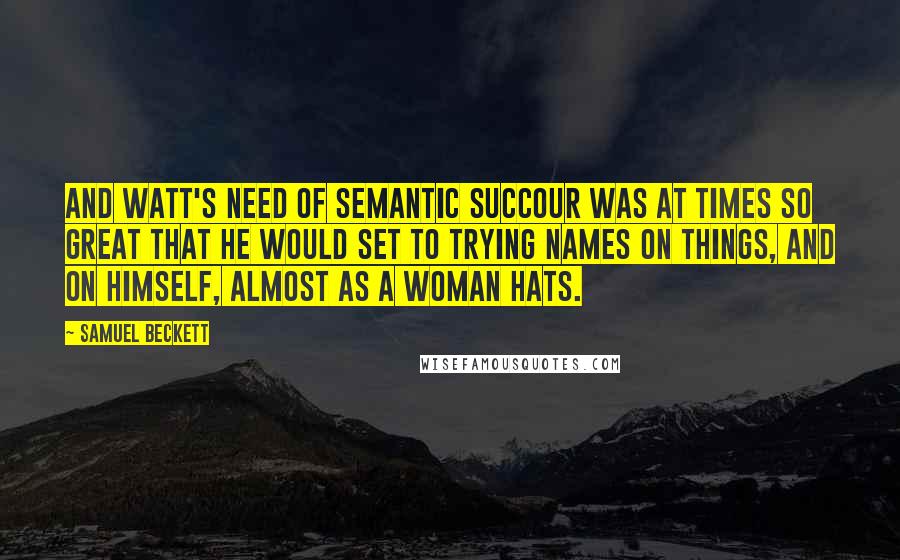 Samuel Beckett Quotes: And Watt's need of semantic succour was at times so great that he would set to trying names on things, and on himself, almost as a woman hats.