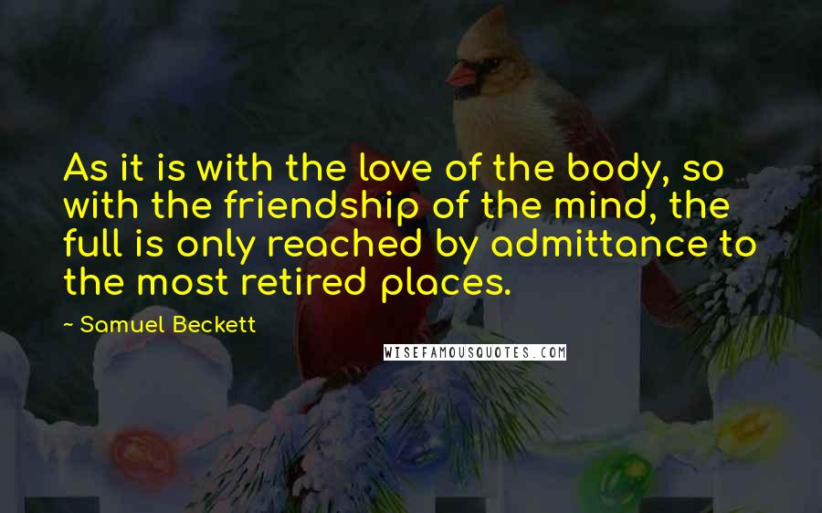 Samuel Beckett Quotes: As it is with the love of the body, so with the friendship of the mind, the full is only reached by admittance to the most retired places.