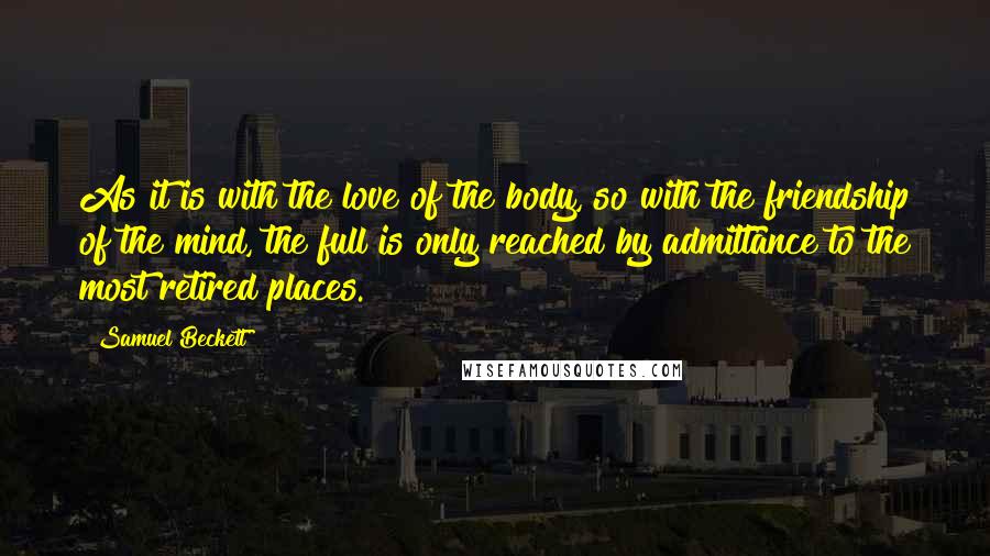 Samuel Beckett Quotes: As it is with the love of the body, so with the friendship of the mind, the full is only reached by admittance to the most retired places.