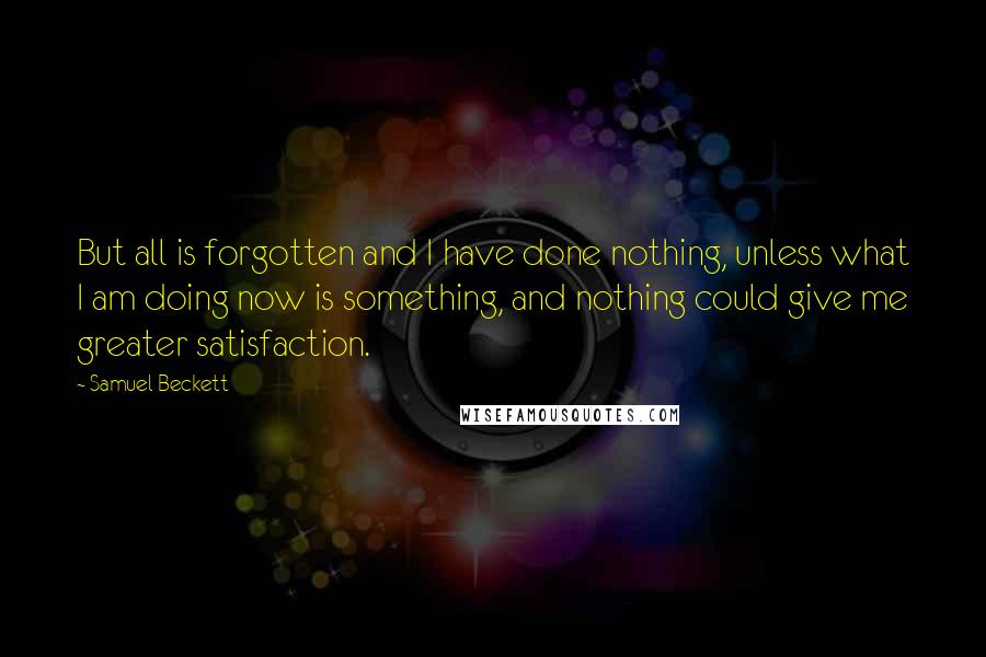 Samuel Beckett Quotes: But all is forgotten and I have done nothing, unless what I am doing now is something, and nothing could give me greater satisfaction.