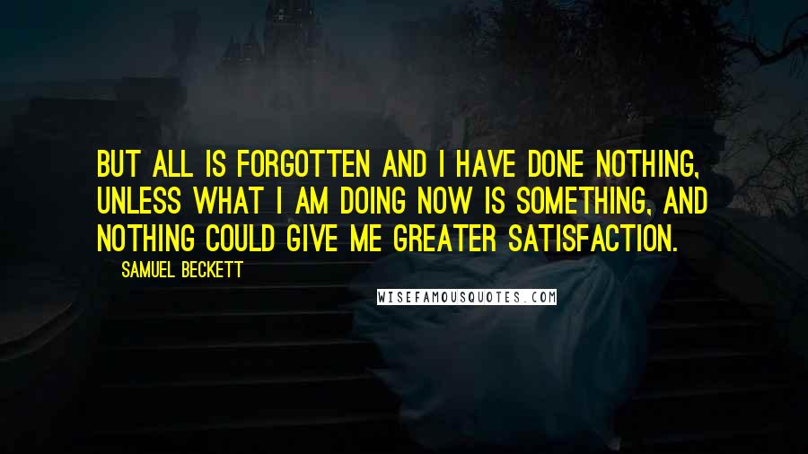 Samuel Beckett Quotes: But all is forgotten and I have done nothing, unless what I am doing now is something, and nothing could give me greater satisfaction.