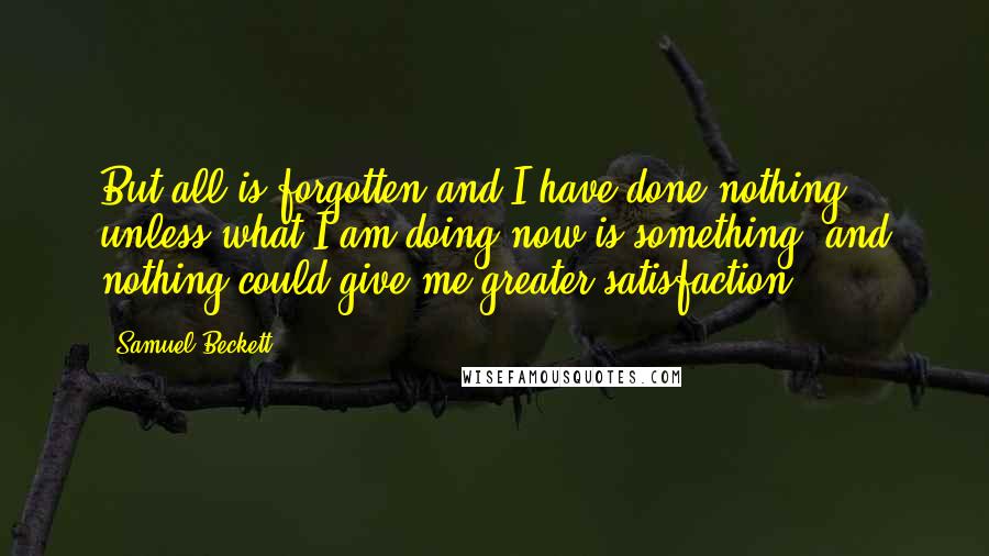 Samuel Beckett Quotes: But all is forgotten and I have done nothing, unless what I am doing now is something, and nothing could give me greater satisfaction.