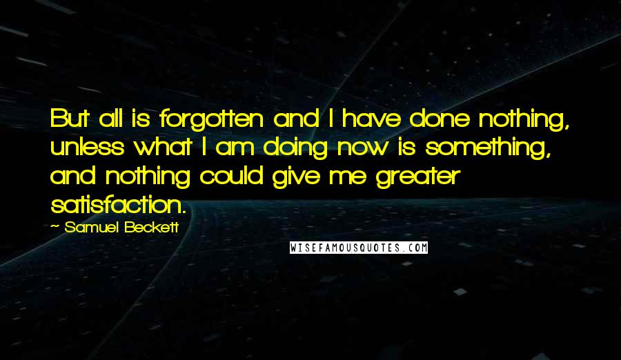 Samuel Beckett Quotes: But all is forgotten and I have done nothing, unless what I am doing now is something, and nothing could give me greater satisfaction.