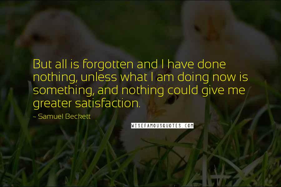 Samuel Beckett Quotes: But all is forgotten and I have done nothing, unless what I am doing now is something, and nothing could give me greater satisfaction.