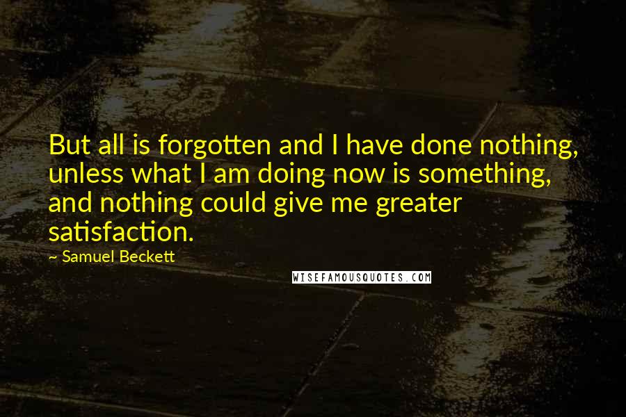 Samuel Beckett Quotes: But all is forgotten and I have done nothing, unless what I am doing now is something, and nothing could give me greater satisfaction.