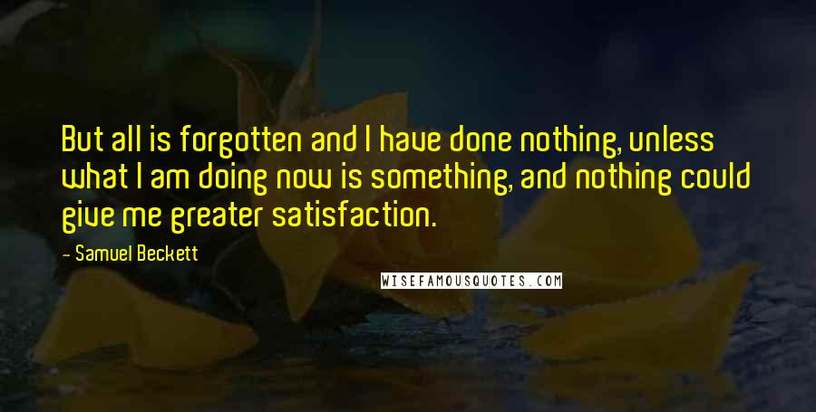 Samuel Beckett Quotes: But all is forgotten and I have done nothing, unless what I am doing now is something, and nothing could give me greater satisfaction.