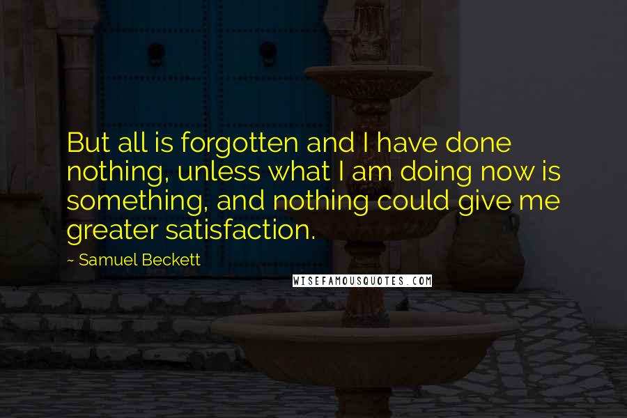 Samuel Beckett Quotes: But all is forgotten and I have done nothing, unless what I am doing now is something, and nothing could give me greater satisfaction.