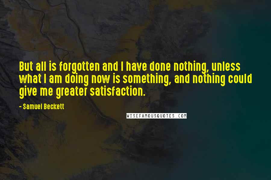 Samuel Beckett Quotes: But all is forgotten and I have done nothing, unless what I am doing now is something, and nothing could give me greater satisfaction.