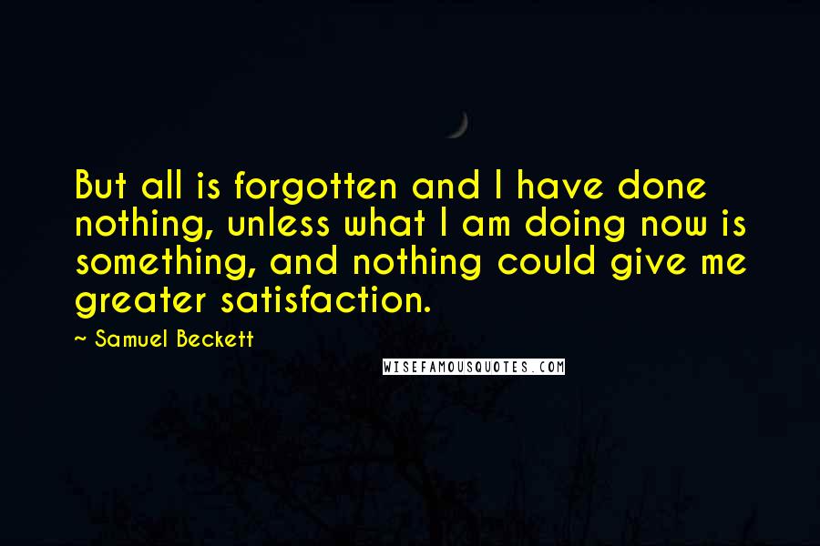 Samuel Beckett Quotes: But all is forgotten and I have done nothing, unless what I am doing now is something, and nothing could give me greater satisfaction.