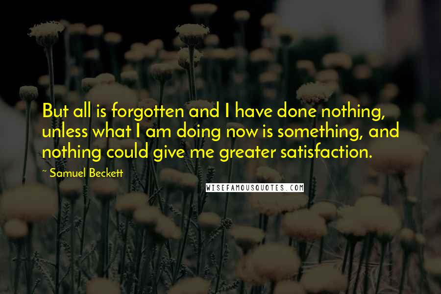 Samuel Beckett Quotes: But all is forgotten and I have done nothing, unless what I am doing now is something, and nothing could give me greater satisfaction.