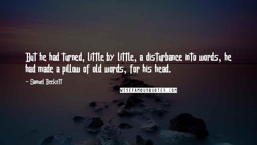 Samuel Beckett Quotes: But he had turned, little by little, a disturbance into words, he had made a pillow of old words, for his head.