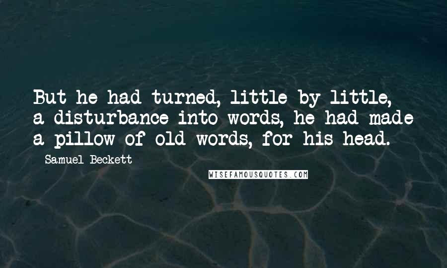 Samuel Beckett Quotes: But he had turned, little by little, a disturbance into words, he had made a pillow of old words, for his head.