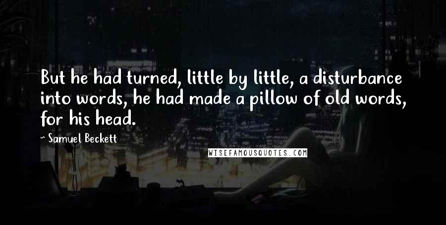 Samuel Beckett Quotes: But he had turned, little by little, a disturbance into words, he had made a pillow of old words, for his head.