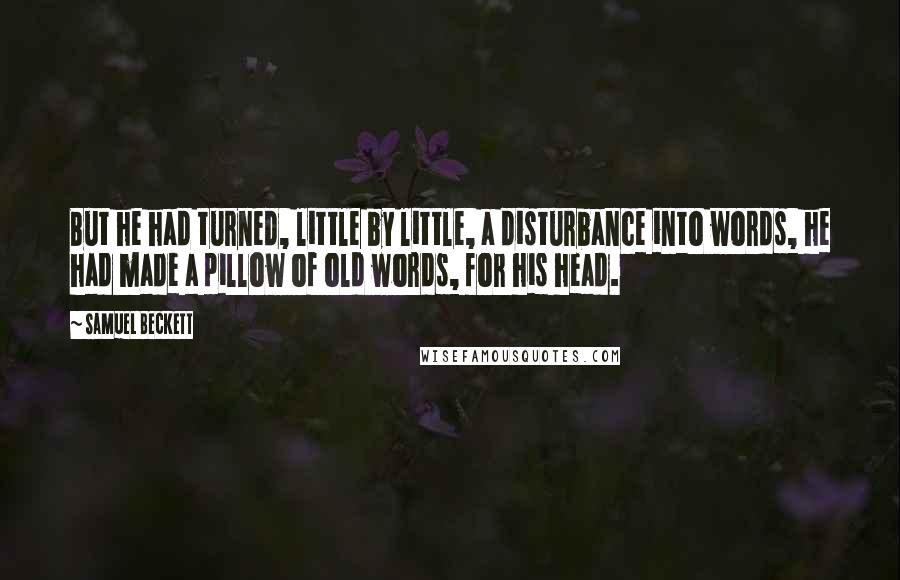 Samuel Beckett Quotes: But he had turned, little by little, a disturbance into words, he had made a pillow of old words, for his head.