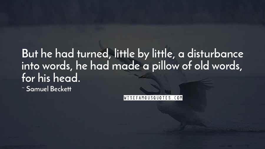 Samuel Beckett Quotes: But he had turned, little by little, a disturbance into words, he had made a pillow of old words, for his head.