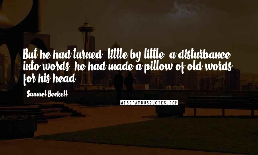 Samuel Beckett Quotes: But he had turned, little by little, a disturbance into words, he had made a pillow of old words, for his head.