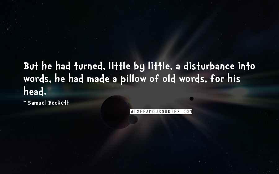 Samuel Beckett Quotes: But he had turned, little by little, a disturbance into words, he had made a pillow of old words, for his head.
