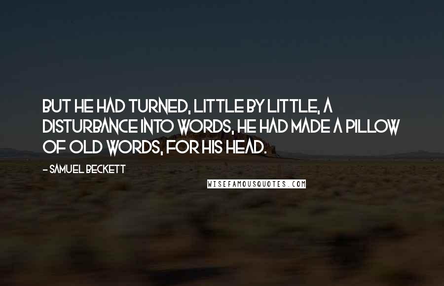 Samuel Beckett Quotes: But he had turned, little by little, a disturbance into words, he had made a pillow of old words, for his head.
