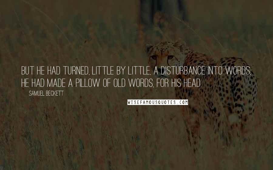 Samuel Beckett Quotes: But he had turned, little by little, a disturbance into words, he had made a pillow of old words, for his head.