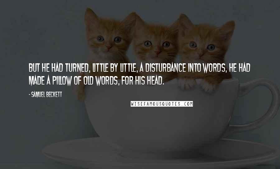 Samuel Beckett Quotes: But he had turned, little by little, a disturbance into words, he had made a pillow of old words, for his head.