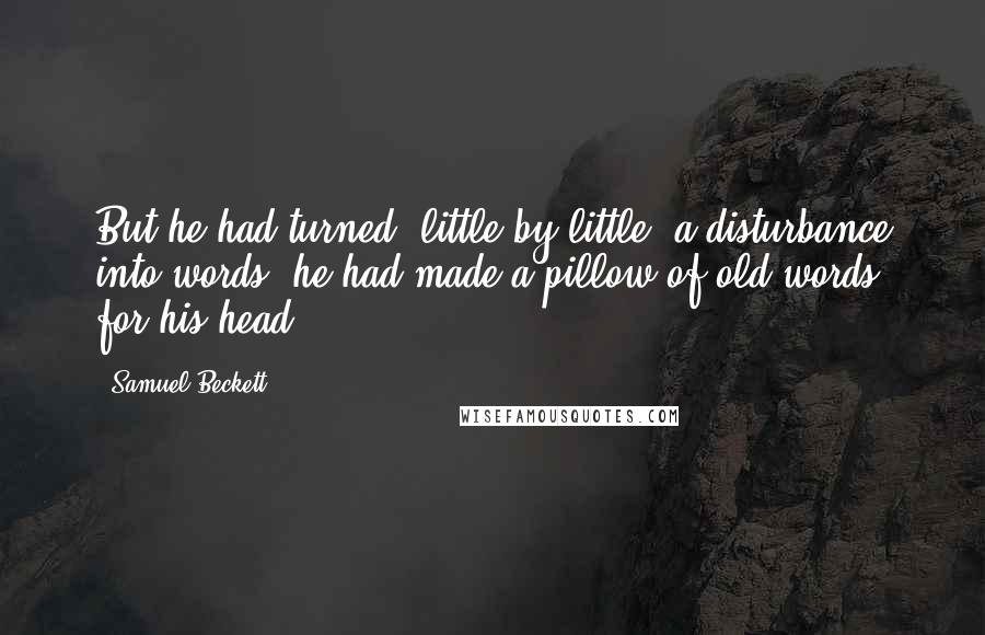 Samuel Beckett Quotes: But he had turned, little by little, a disturbance into words, he had made a pillow of old words, for his head.